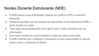Núcleo Docente Estruturante (NDE)
● O NDE possui duas prioridades: colocar em prática o PPC e mantê-lo
relevante.
● Qualquer questão que diz respeito às prioridades é do interesse do NDE e
pode resultar em ação.
● Toda ação necessariamente deve gerar valor e estar alinhada com as
prioridades.
● Uma ação constante e preconcebida é zelar por esses princípios.
● O NDE entende que o diálogo é necessário e que a diversidade é natural,
assim como o confronto de ideias.
 