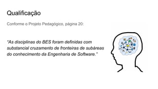 Qualificação
Conforme o Projeto Pedagógico, página 20:
“As disciplinas do BES foram definidas com
substancial cruzamento de fronteiras de subáreas
do conhecimento da Engenharia de Software.”
 