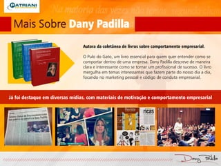 Mais Sobre Dany Padilla
Autora da coletânea de livros sobre comportamento empresarial.
O Pulo do Gato, um livro essencial para quem quer entender como se
comportar dentro de uma empresa. Dany Padilla descreve de maneira
clara e interessante como se tornar um profissional de sucesso. O livro
mergulha em temas interessantes que fazem parte do nosso dia a dia,
focando no marketing pessoal e código de conduta empresarial.
Já foi destaque em diversas mídias, com materiais de motivação e comportamento empresarial
 