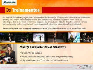 Os Treinamentos
As palestras possuem linguagem direta e abordagem leve e divertida, podendo ser customizadas de acordo com
briefing previamente informado pelo cliente. Esta customização permite a inclusão de novos temas ou
abordagens dentro dos temas inicialmente propostos ou, ainda, buscar módulos de outras palestras (vendas,
comportamento, mulher, motivacional, marketing pessoal) e inserir na palestra inicialmente planejada.
Pense positivo! Crie uma imagem de sucesso e mude sua VIDA. Materialize seus sonhos, tornando-os reais!
CONHEÇA OS PRINCIPAIS TEMAS DISPONÍVEIS
• O Caminho do Sucesso
• Você é seu Maior Produto: Tenha uma Imagem de Sucesso
• Etiqueta Corporativa: Como dar um Salto na Carreira
 