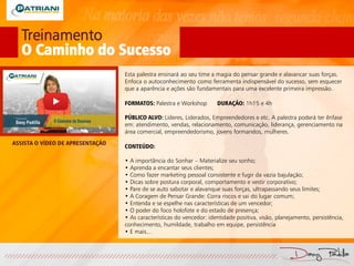 Treinamento
O Caminho do Sucesso
Esta palestra ensinará ao seu time a magia do pensar grande e alavancar suas forças.
Enfoca o autoconhecimento como ferramenta indispensável do sucesso, sem esquecer
que a aparência e ações são fundamentais para uma excelente primeira impressão.
FORMATOS: Palestra e Workshop DURAÇÃO: 1h15 e 4h
PÚBLICO ALVO: Líderes, Liderados, Empreendedores e etc. A palestra poderá ter ênfase
em: atendimento, vendas, relacionamento, comunicação, liderança, gerenciamento na
área comercial, empreendedorismo, jovens formandos, mulheres.
CONTEÚDO:
• A importância do Sonhar – Materialize seu sonho;
• Aprenda a encantar seus clientes;
• Como fazer marketing pessoal consistente e fugir da vazia bajulação;
• Dicas sobre postura corporal, comportamento e vestir corporativo;
• Pare de se auto sabotar e alavanque suas forças, ultrapassando seus limites;
• A Coragem de Pensar Grande: Corra riscos e sai do lugar comum;
• Entenda e se espelhe nas características de um vencedor;
• O poder do foco holofote e do estado de presença;
• As características do vencedor: identidade positiva, visão, planejamento, persistência,
conhecimento, humildade, trabalho em equipe, persistência
• E mais...
ASSISTA O VÍDEO DE APRESENTAÇÃO
 