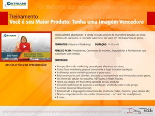 Treinamento
Você é seu Maior Produto: Tenha uma Imagem Vencedora
Nesta palestra abordamos a venda iniciada através do marketing pessoal, os cinco
sentidos do consumo, o conceito subliminar do valor em contrapartida ao preço.
FORMATOS: Palestra e Workshop DURAÇÃO: 1h15 e 4h
PÚBLICO ALVO: Vendedores, Corretores de imóveis, Seguradoras e Profissionais que
trabalham com vendas.
CONTEÚDO:
• A importância do marketing pessoal para alavancar carreiras;
• Como fazer marketing pessoal consistente e fugir da vazia bajulação;
• A diferença entre marketing pessoal e puxa-saco;
• Relacionando-se com clientes: amizade ou competência nos limites relacionais gerais;
• Os limites do celular no trabalho, NETiqueta e Redes Sociais;
• Teoria da Miopia em Marketing aplicada ao seu produto;
• Conceito subliminar de produto x satisfação: vendendo valor e não preço;
• A venda Sensorial (Brandsense);
• Entendendo a linguagem consumista das mulheres, mães, homens, gays, idosos etc;
• Novos comportamentos de vendas (showroomer – o “cara” do smartphone);
• E mais...
ASSISTA O VÍDEO DE APRESENTAÇÃO
 