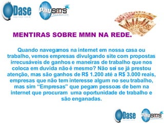MENTIRAS SOBRE MMN NA REDE. Quando navegamos na internet em nossa casa ou trabalho, vemos empresas divulgando site com propostas irrecusáveis de ganhos e maneiras de trabalho que nos coloca em duvida não é mesmo? Não sei se já prestou atenção, mas são ganhos de R$ 1.200 até a R$ 3.000 reais, empresas que não tem interesse algum no seu trabalho, mas sim “Empresas” que pegam pessoas de bem na internet que procuram  uma oportunidade de trabalho e são enganadas. 