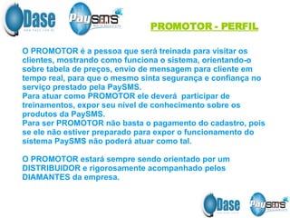 PROMOTOR - PERFIL O PROMOTOR é a pessoa que será treinada para visitar os clientes, mostrando como funciona o sistema, orientando-o sobre tabela de preços, envio de mensagem para cliente em tempo real, para que o mesmo sinta segurança e confiança no serviço prestado pela PaySMS. Para atuar como PROMOTOR ele deverá  participar de treinamentos, expor seu nível de conhecimento sobre os produtos da PaySMS. Para ser PROMOTOR não basta o pagamento do cadastro, pois se ele não estiver preparado para expor o funcionamento do sistema PaySMS não poderá atuar como tal. O PROMOTOR estará sempre sendo orientado por um DISTRIBUIDOR e rigorosamente acompanhado pelos DIAMANTES da empresa. 