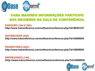 PARA MAIORES INFORMAÇÕES PARTICIPE DAS REUNIÕES NA SALA DE CONFERÊNCIA. PARCEIRO (16H E 20H):   http://www.hotconference.com/software/conference.php?id=96381337 DISTRIBUIDOR (22H) : http://www.hotconference.com/software/conference.php?id=25699954 PROMOTORES (22H) :   http://www.hotconference.com/software/conference.php?id=25699954 EMPRESARIOS (14H) :  ( http://www.hotconference.com/software/conference.php?id=25699954 