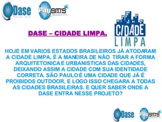 DASE – CIDADE LIMPA. HOJE EM VARIOS ESTADOS BRASILEIROS JÁ ATODARAM A CIDADE LIMPA, É A MANEIRA DE NÃO  TIRAR A FORMA ARQUITETONICA E URBANISTICAS DAS CIDADES, DEIXANDO ASSIM A CIDADE COM SUA IDENTIDADE CORRETA. SÃO PAULO É UMA CIDADE QUE JÁ É PROIBIDOS OUTDOOR, E LOGO ISSO CHEGARA A TODAS AS CIDADES BRASILEIRAS. E QUER SABER ONDE A DASE ENTRA NESSE PROJETO? 
