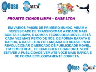 PROJETO CIDADE LIMPA – DASE LTDA EM VÁRIOS PAISES DE PRIMEIRO MUNDO, VIRAM A NECESSIDADE DE TRANSFORMAR A CIDADE MAIS BONITA E LIMPA, E COMO A TECNOLOGIA MOVEL ESTÁ CADA VEZ MAIS PERTO DE NÓS, DE FORMA BARATA E RAPIDA, A DASE LTDA FOI LANÇADA NO BRASIL PARA REVOLUCIONAR O MERCADO DE PUBLICIDADE MOVEL, EM TEMPO REAL, DE QUALQUER LUGAR ONDE VOCÊ ESTIVER A PUBLICIDADE VEM ATÉ VOCÊ MAIS RAPIDA E DE FORMA ECOLOGICAMENTE CORRETA.  