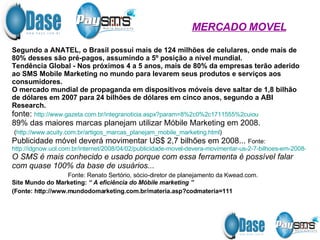 Segundo a ANATEL, o Brasil possui mais de 124 milhões de celulares, onde mais de 80% desses são pré-pagos, assumindo a 5º posição a nível mundial. Tendência Global - Nos próximos 4 a 5 anos, mais de 80% da empresas terão aderido ao SMS Mobile Marketing no mundo para levarem seus produtos e serviços aos consumidores. O mercado mundial de propaganda em dispositivos móveis deve saltar de 1,8 bilhão de dólares em 2007 para 24 bilhões de dólares em cinco anos, segundo a ABI Research. fonte:  http://www.gazeta.com.br/integranoticia. aspx ?param=8%2c0%2c1711555%2cuiou 89% das maiores marcas planejam utilizar Móbile Marketing em 2008. ( http://www.acuity.com.br/artigos_marcas_planejam_mobile_marketing.html )  Publicidade móvel deverá movimentar US$ 2,7 bilhões em 2008...  Fonte: http://idgnow.uol.com.br/internet/2008/04/02/publicidade-movel-devera-movimentar-us-2-7-bilhoes-em-2008-diz-gartner/ O SMS é mais conhecido e usado porque com essa ferramenta é possível falar com quase 100% da base de usuários...  Fonte: Renato Sertório, sócio-diretor de planejamento da Kwead.com. Site Mundo do Marketing:  “ A eficiência do Móbile marketing ”   (Fonte: http://www.mundodomarketing.com.br/materia.asp?codmateria=111   MERCADO MOVEL 