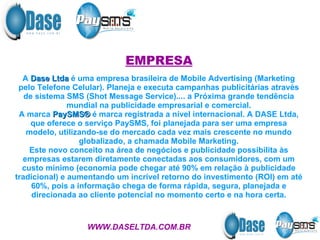 EMPRESA A  Dase Ltda  é uma empresa brasileira de Mobile Advertising (Marketing pelo Telefone Celular). Planeja e executa campanhas publicitárias através de sistema SMS (Shot Message Service).... a Próxima grande tendência mundial na publicidade empresarial e comercial. A marca  PaySMS®  é marca registrada a nível internacional. A DASE Ltda, que oferece o serviço PaySMS, foi planejada para ser uma empresa modelo, utilizando-se do mercado cada vez mais crescente no mundo globalizado, a chamada Mobile Marketing. Este novo conceito na área de negócios e publicidade possibilita às empresas estarem diretamente conectadas aos consumidores, com um custo mínimo (economia pode chegar até 90% em relação à publicidade tradicional) e aumentando um incrível retorno do investimento (ROI) em até 60%, pois a informação chega de forma rápida, segura, planejada e direcionada ao cliente potencial no momento certo e na hora certa. WWW.DASELTDA.COM.BR 