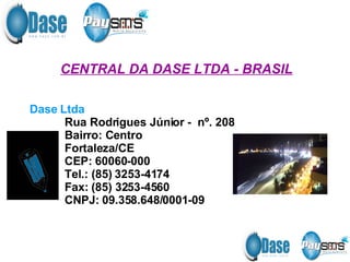 CENTRAL DA DASE LTDA - BRASIL Dase Ltda   Rua Rodrigues Júnior -  nº. 208 Bairro: Centro Fortaleza/CE  CEP: 60060-000 Tel.: (85) 3253-4174  Fax: (85) 3253-4560  CNPJ: 09.358.648/0001-09 