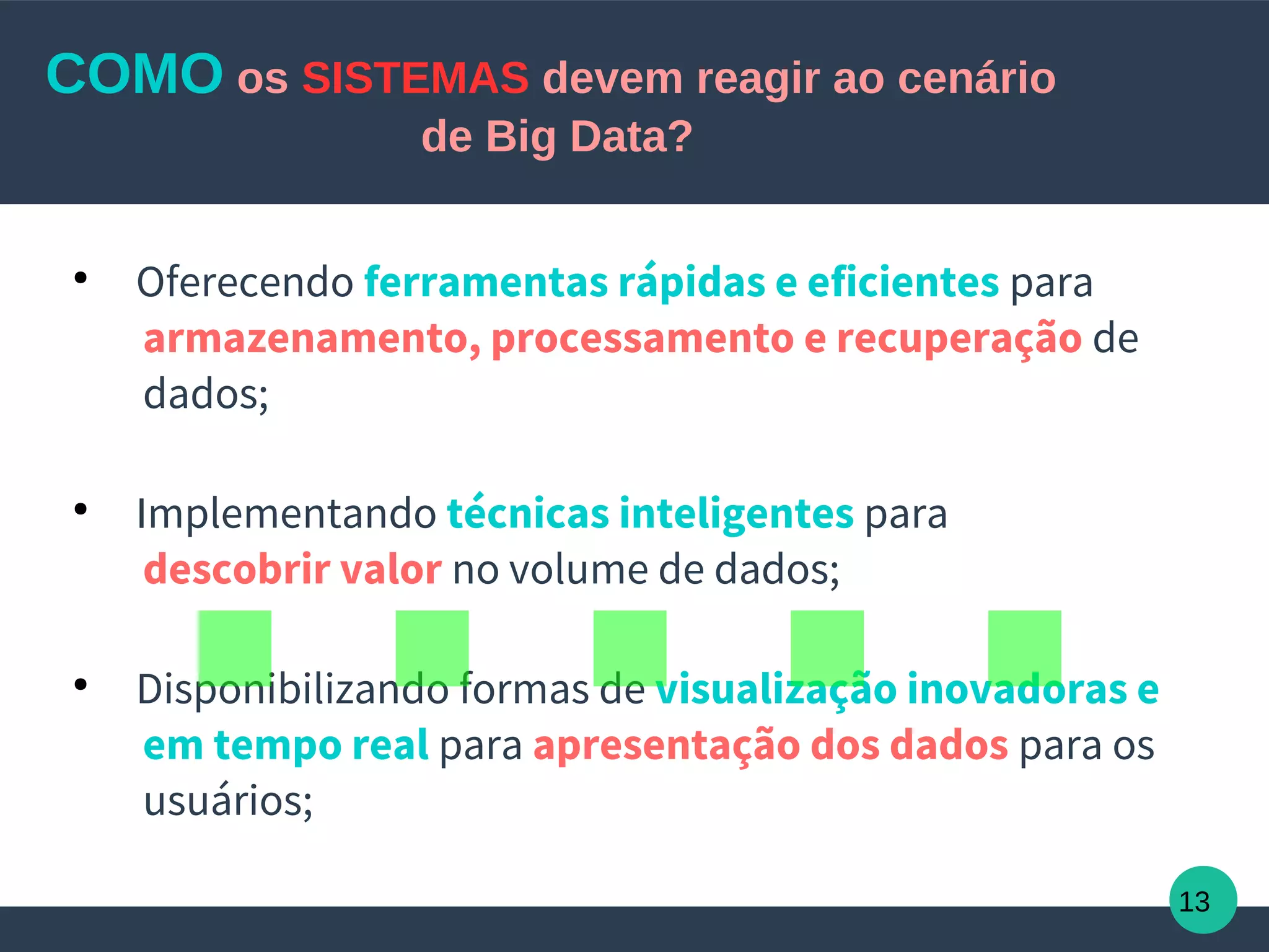 13
COMO os SISTEMAS devem reagir ao cenário
de Big Data?
●
Oferecendo ferramentas rápidas e eficientes para
armazenamento, processamento e recuperação de
dados;
●
Implementando técnicas inteligentes para
descobrir valor no volume de dados;
●
Disponibilizando formas de visualização inovadoras e
em tempo real para apresentação dos dados para os
usuários;
.....
 