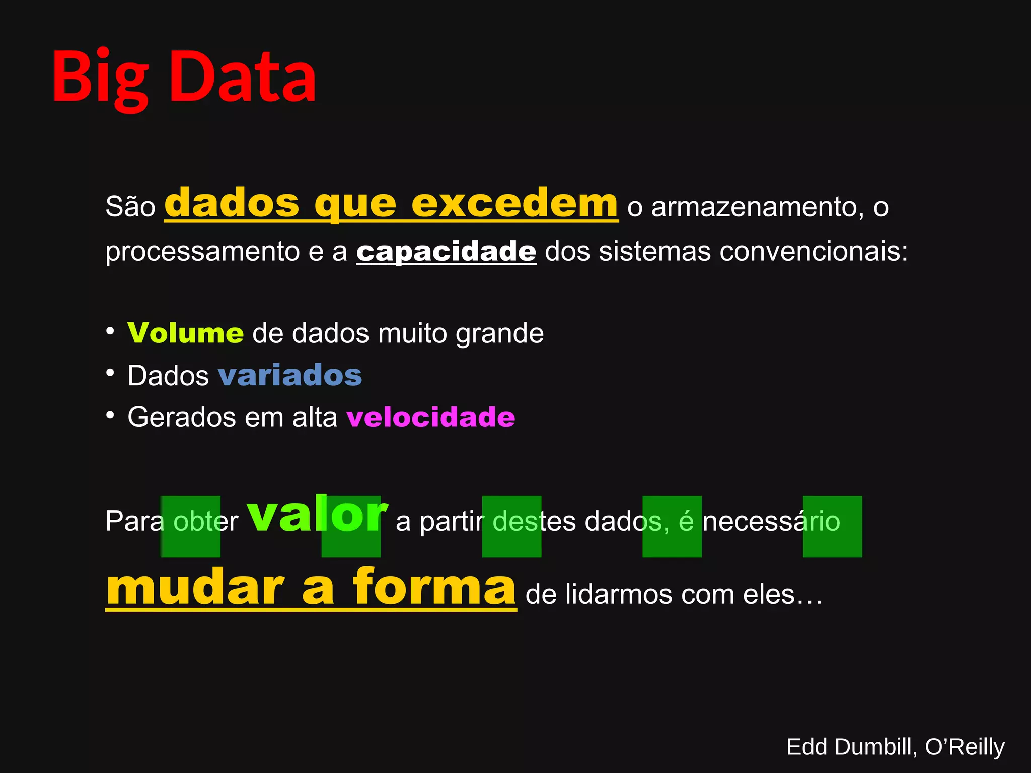 Big Data
São dados que excedem o armazenamento, o
processamento e a capacidade dos sistemas convencionais:
●
Volume de dados muito grande
●
Dados variados
●
Gerados em alta velocidade
Para obter valor a partir destes dados, é necessário
mudar a forma de lidarmos com eles…
Edd Dumbill, O’Reilly
.....
 