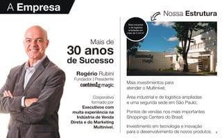 3
A Empresa
Mais investimentos para
atender o Multinível;
Área industrial e de logística ampliadas
e uma segunda sede em São Paulo;
Pontos de vendas nos mais importantes
Shoppings Centers do Brasil;
Investimento em tecnologia e inovação
para o desenvolvimento de novos produtos.
Nossa Estrutura
Mais de
30 anos
de Sucesso
Rogério Rubini
Fundador | Presidente
Corporativo
formado por
Executivos com
muita experiência na
Indústria de Venda
Direta e do Marketing
Multinível.
Área industrial
e de logística
ampliadas em
mais de 5 mil m2
 