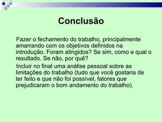 Conclusão
Fazer o fechamento do trabalho, principalmente
amarrando com os objetivos definidos na
introdução. Foram atingidos? Se sim, como e qual o
resultado. Se não, por quê?
Incluir no final uma análise pessoal sobre as
limitações do trabalho (tudo que você gostaria de
ter feito e que não foi possível, fatores que
prejudicaram o bom andamento do trabalho).
 