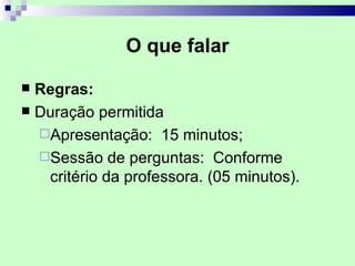 O que falar

 Regras:
 Duração permitida
  Apresentação: 15 minutos;
  Sessão de perguntas: Conforme
   critério da professora. (05 minutos).
 