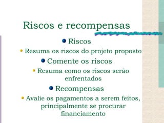Riscos e recompensas Riscos Resuma os riscos do projeto proposto Comente os riscos Resuma como os riscos serão enfrentados Recompensas Avalie os pagamentos a serem feitos, principalmente se procurar financiamento 