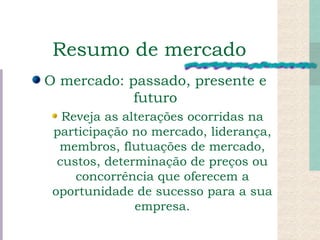 Resumo de mercado O mercado: passado, presente e futuro Reveja as alterações ocorridas na participação no mercado, liderança, membros, flutuações de mercado, custos, determinação de preços ou concorrência que oferecem a oportunidade de sucesso para a sua empresa. 