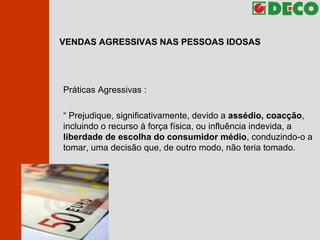 VENDAS AGRESSIVAS NAS PESSOAS IDOSAS Práticas Agressivas : “  Prejudique, significativamente, devido a  assédio, coacção , incluindo o recurso à força física, ou influência indevida, a  liberdade de escolha do consumidor médio , conduzindo-o a tomar, uma decisão que, de outro modo, não teria tomado. 