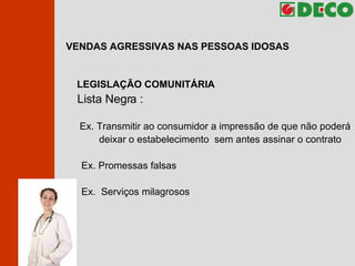 VENDAS AGRESSIVAS NAS PESSOAS IDOSAS LEGISLAÇÃO COMUNITÁRIA Lista Negra :   Ex. Transmitir ao consumidor a impressão de que não poderá  deixar o estabelecimento  sem antes assinar o contrato Ex. Promessas falsas Ex.  Serviços milagrosos 