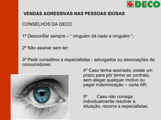 VENDAS AGRESSIVAS NAS PESSOAS IDOSAS CONSELHOS DA DECO 1º  Desconfiar sempre – “ ninguém dá nada a ninguém “;  2º Não assinar sem ler; 3º Pedir conselhos a especialistas - advogados ou associações de consumidores; 4º Caso tenha assinado, existe um  prazo para pôr termo ao contrato,  sem alegar qualquer motivo ou  pagar indemnização – carta AR; 5º  Caso não consiga  individualmente resolver a  situação, recorra a especialistas. 