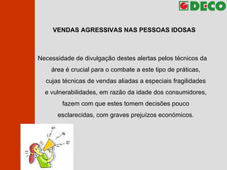 VENDAS AGRESSIVAS NAS PESSOAS IDOSAS Necessidade de divulgação destes alertas pelos técnicos da área é crucial para o combate a este tipo de práticas, cujas técnicas de vendas aliadas a especiais fragilidades e vulnerabilidades, em razão da idade dos consumidores, fazem com que estes tomem decisões pouco esclarecidas, com graves prejuízos económicos. 