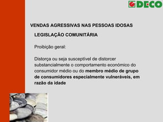 VENDAS AGRESSIVAS NAS PESSOAS IDOSAS LEGISLAÇÃO COMUNITÁRIA Proibição geral: Distorça ou seja susceptível de distorcer substancialmente o comportamento económico do consumidor médio ou do  membro médio de grupo de consumidores especialmente vulneráveis, em razão da idade 