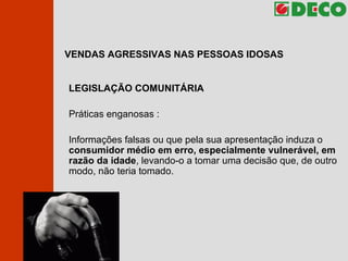 VENDAS AGRESSIVAS NAS PESSOAS IDOSAS LEGISLAÇÃO COMUNITÁRIA Práticas enganosas : Informações falsas ou que pela sua apresentação induza o  consumidor médio em erro, especialmente vulnerável, em razão da idade , levando-o a tomar uma decisão que, de outro modo, não teria tomado. 