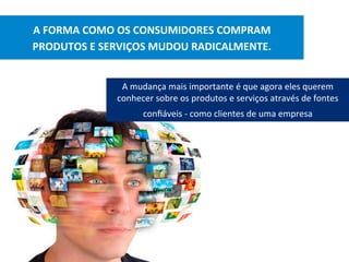 A	FORMA	COMO	OS	CONSUMIDORES	COMPRAM		
PRODUTOS	E	SERVIÇOS	MUDOU	RADICALMENTE.	
A	mudança	mais	importante	é	que	agora	eles	querem	
conhecer	sobre	os	produtos	e	serviços	através	de	fontes	
conﬁáveis	-	como	clientes	de	uma	empresa			
 