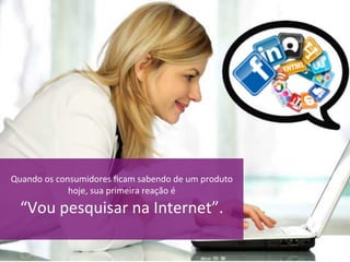 Quando	os	consumidores	ﬁcam	sabendo	de	um	produto	
hoje,	sua	primeira	reação	é		
“Vou	pesquisar	na	Internet”.	
	
 