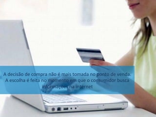 A	decisão	de	compra	não	é	mais	tomada	no	ponto	de	venda.		
A	escolha	é	feita	no	momento	em	que	o	consumidor	busca	
informações	na	internet	
 