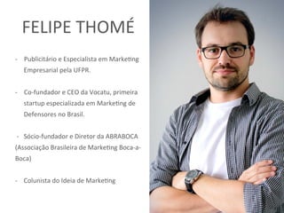 -  Publicitário	e	Especialista	em	Marke5ng	
Empresarial	pela	UFPR.		
	
-  Co-fundador	e	CEO	da	Vocatu,	primeira	
startup	especializada	em	Marke5ng	de	
Defensores	no	Brasil.	
		
	-			Sócio-fundador	e	Diretor	da	ABRABOCA	
(Associação	Brasileira	de	Marke5ng	Boca-a-
Boca)		
	
-				Colunista	do	Ideia	de	Marke5ng	
FELIPE	THOMÉ	
 