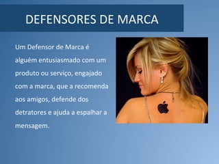 DEFENSORES	DE	MARCA	
Um	Defensor	de	Marca	é	
alguém	entusiasmado	com	um	
produto	ou	serviço,	engajado	
com	a	marca,	que	a	recomenda	
aos	amigos,	defende	dos	
detratores	e	ajuda	a	espalhar	a	
mensagem.	
 