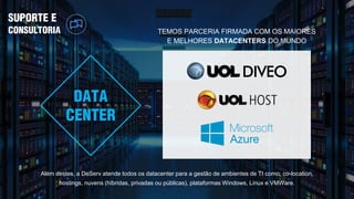 SUPORTE E
CONSULTORIA
Além destes, a DeServ atende todos os datacenter para a gestão de ambientes de TI como: co-location,
hostings, nuvens (híbridas, privadas ou públicas), plataformas Windows, Linux e VMWare.
TEMOS PARCERIA FIRMADA COM OS MAIORES
E MELHORES DATACENTERS DO MUNDO
DATA
CENTER
 