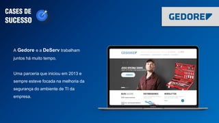 A Gedore e a DeServ trabalham
juntos há muito tempo.
Uma parceria que iniciou em 2013 e
sempre esteve focada na melhoria da
segurança do ambiente de TI da
empresa.
CASES DE
SUCESSO
 