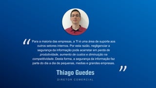 Thiago Guedes
D I R E T O R C O M E R C I A L
“
Para a maioria das empresas, a TI é uma área de suporte aos
outros setores internos. Por esta razão, negligenciar a
segurança da informação pode acarretar em perda de
produtividade, aumento de custos e diminuição na
competitividade. Desta forma, a segurança da informação faz
parte do dia a dia de pequenas, medias e grandes empresas.
”
 