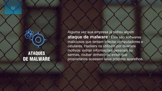 ATAQUES
DE MALWARE
Alguma vez sua empresa já sofreu algum
ataque de malware? Eles são softwares
maliciosos que tentam infectar computadores e
celulares. Hackers os utilizam por diversos
motivos: extrair informações pessoais ou
senhas, roubar dinheiro ou evitar que
proprietários acessem seus próprios aparelhos.
02
 
