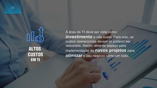 A área de TI deve ser vista como
investimento e não custo. Para isso, os
custos operacionais devem (e podem) ser
reduzidos. Assim, abre-se espaço para
implementação de novos projetos para
otimizar o seu negócio como um todo.
ALTOS
CUSTOS
EM TI
04
 