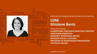 ACESSE O CV LATTES
PROCESSOS DE FORMALIZAÇÃO DE CONTEXTOS CRIATIVOS
IONE
Ghislene Bentz
TEMAS DE PESQUISA
ECOSSISTEMAS: PROCESSOS PROJETUAIS CRIATIVOS
LINGUAGENS SIMBÓLICAS
IMAGENS E TECNOLOGIAS SOCIAIS
INOVAÇÃO SOCIAL E CULTURAL
PROCESSOS DE SIGNIFICAÇÃO/COMUNICAÇÃO:
EFEITOS DE SENTIDO
 
