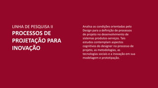 Analisa as condições orientadas pelo
Design para a definição de processos
de projeto no desenvolvimento de
sistemas produtos-serviços. Tais
estudos contemplam aspectos
cognitivos do designer no processo de
projeto, as metodologias, as
tecnologias sociais e a inovação em sua
modelagem e prototipação.
LINHA DE PESQUISA II
PROCESSOS DE
PROJETAÇÃO PARA
INOVAÇÃO
 