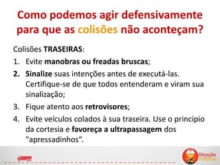 Como podemos agir defensivamente
para que as colisões não aconteçam?
Colisões TRASEIRAS:
1. Evite manobras ou freadas bruscas;
2. Sinalize suas intenções antes de executá-las.
Certifique-se de que todos entenderam e viram sua
sinalização;
3. Fique atento aos retrovisores;
4. Evite veículos colados à sua traseira. Use o princípio
da cortesia e favoreça a ultrapassagem dos
"apressadinhos“.
10
 