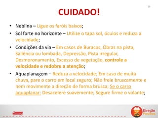CUIDADO!
• Neblina – Ligue os faróis baixos;
• Sol forte no horizonte – Utilize o tapa sol, óculos e reduza a
velocidade;
• Condições da via – Em casos de Buracos, Obras na pista,
Saliência ou lombada, Depressão, Pista irregular,
Desmoronamento, Excesso de vegetação, controle a
velocidade e redobre a atenção;
• Aquaplanagem – Reduza a velocidade; Em caso de muita
chuva, pare o carro em local seguro; Não freie bruscamente e
nem movimente a direção de forma brusca; Se o carro
aquaplanar: Desacelere suavemente; Segure firme o volante;
16
 