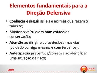 Elementos fundamentais para a
Direção Defensiva
• Conhecer e seguir as leis e normas que regem o
trânsito;
• Manter o veículo em bom estado de
conservação;
• Atenção ao dirigir e ao se deslocar nas vias
(cuidado consigo mesmo e com terceiros);
• Antecipação preventiva/corretiva ao identificar
uma situação de risco;
7
 