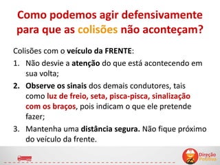 Como podemos agir defensivamente
para que as colisões não aconteçam?
Colisões com o veículo da FRENTE:
1. Não desvie a atenção do que está acontecendo em
sua volta;
2. Observe os sinais dos demais condutores, tais
como luz de freio, seta, pisca-pisca, sinalização
com os braços, pois indicam o que ele pretende
fazer;
3. Mantenha uma distância segura. Não fique próximo
do veículo da frente.
9
 