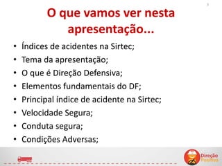 O que vamos ver nesta
apresentação...
• Índices de acidentes na Sirtec;
• Tema da apresentação;
• O que é Direção Defensiva;
• Elementos fundamentais do DF;
• Principal índice de acidente na Sirtec;
• Velocidade Segura;
• Conduta segura;
• Condições Adversas;
3
 