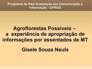 Programa de Pós-Graduação em Comunicação e
              Informação - UFRGS




     Agroflorestas Possíveis –
  a experiência de apropriação de
informações por assentados de MT
         Gisele Souza Neuls
 