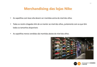 10
Merchandising das lojas Nike
• As sapatilhas com base alta devem ser mantidas acima do nível dos olhos
• Todas as recém-chegadas têm de se manter ao nível dos olhos, juntamente com as que têm
todos os tamanhos disponíveis
• As sapatilhas menos vendidas são mantidas abaixo do nível dos olhos.
 