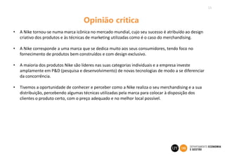 11
Opinião crítica
• A Nike tornou-se numa marca icônica no mercado mundial, cujo seu sucesso é atribuído ao design
criativo dos produtos e às técnicas de marketing utilizadas como é o caso do merchandising.
• A Nike corresponde a uma marca que se dedica muito aos seus consumidores, tendo foco no
fornecimento de produtos bem construídos e com design exclusivo.
• A maioria dos produtos Nike são líderes nas suas categorias individuais e a empresa investe
amplamente em P&D (pesquisa e desenvolvimento) de novas tecnologias de modo a se diferenciar
da concorrência.
• Tivemos a oportunidade de conhecer e perceber como a Nike realiza o seu merchandising e a sua
distribuição, percebendo algumas técnicas utilizadas pela marca para colocar à disposição dos
clientes o produto certo, com o preço adequado e no melhor local possível.
 