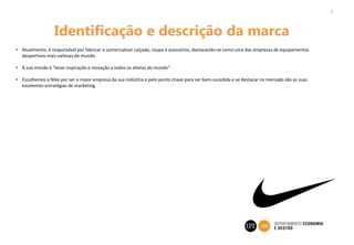 Identificação e descrição da marca
• Atualmente, é responsável por fabricar e comercializar calçado, roupa e acessórios, destacando-se como uma das empresas de equipamentos
desportivos mais valiosas do mundo.
• A sua missão é "levar inspiração e inovação a todos os atletas do mundo“
• Escolhemos a Nike por ser a maior empresa da sua indústria e pelo ponto chave para ser bem-sucedida e se destacar no mercado são as suas
excelentes estratégias de marketing.
3
 