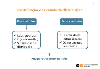 4
Identificação dos canais de distribuição
Canais diretos Canais indiretos
 Lojas próprias;
 Lojas de retalho;
 Subsidiárias de
distribuição
 Distribuidores
independentes
 Outros agentes
licenciados
Alta penetração no mercado
 