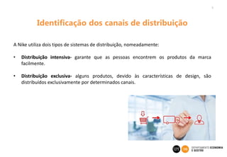 5
Identificação dos canais de distribuição
A Nike utiliza dois tipos de sistemas de distribuição, nomeadamente:
• Distribuição intensiva- garante que as pessoas encontrem os produtos da marca
facilmente.
• Distribuição exclusiva- alguns produtos, devido às características de design, são
distribuídos exclusivamente por determinados canais.
 